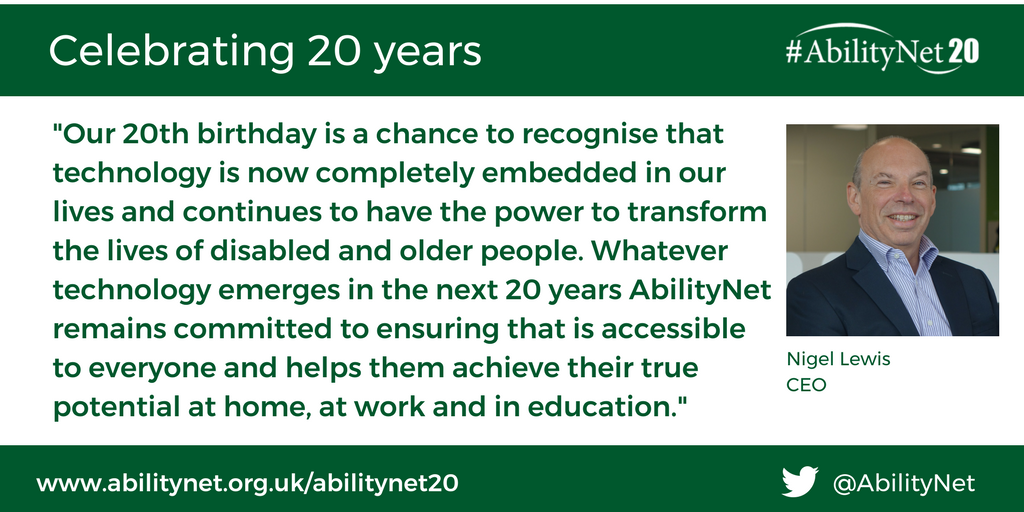"Our 20th birthday is a chance to recognise that technology is now completely embedded in our lives and continues to have the power to transform the lives of disabled and older people. Whatever technology emerges in the next 20 years AbilityNet remains committed to ensuring that is accessible to everyone and helps them achieve their true potential at home, at work and in education."  Nigel Lewis, CEO, AbilityNet