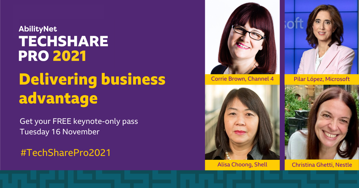 AbilityNet TechShare Pro 2021  Delivering business advantage  Get your FREE keynote-only pass  Tuesday 16 November #TechSharePro2021  Corrie Brown, Channel 4 Pilar Lopez, Microsoft  Alisa Choong, Shell Christina Ghetti, Nestle