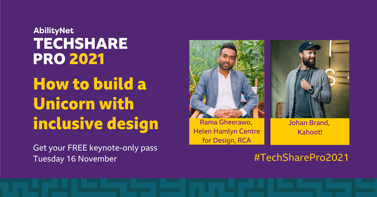 AbilityNet TechShare Pro 2021 How to build a Unicorn with inclusive design. Get your FREE keynote-only pass Tuesday 16 November. Rama Gheerawo, Helen Hamlyn Centre for Design, RCA. Johan Brand, Kahoot! #TechSharePro2021